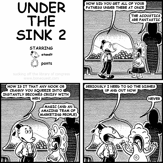atandt: HOW DID YOU GET ALL OF YOUR FATNESS UNDER THERE AT ONCE
pants: THE ACOUSTICS ARE FANTASTIC
atandt: HOW IS IT THAT ANY NOOK OR CRANNY YOU SQUEEZE INTO INSTANTLY BECOMES CRUISY WITH MEN
pants: MAGIC (AND AN AMAZING TEAM OF MARKETING PEOPLE)
atandt: SERIOUSLY I NEED TO DO THE DISHES UP AND OUT NOW
pants: NEVER