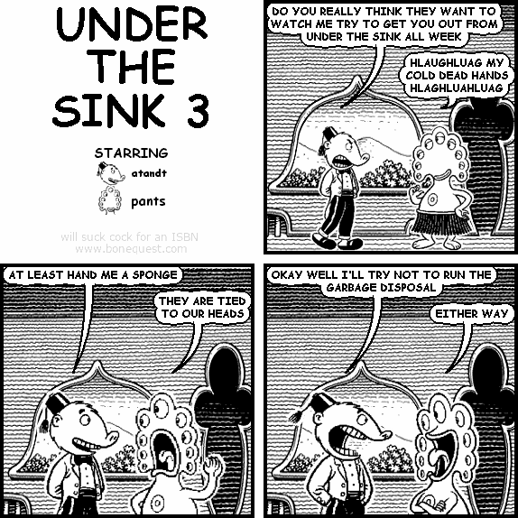 atandt: DO YOU REALLY THINK THEY WANT TO WATCH ME TRY TO GET YOU OUT FROM UNDER THE SINK ALL WEEK
pants: HLAUGHLUAG MY COLD DEAD HANDS HLAGHLUAHLUAG
atandt: AT LEAST HAND ME A SPONGE
pants: THEY ARE TIED TO OUR HEADS
atandt: OKAY WELL I'LL TRY NOT TO RUN THE GARBAGE DISPOSAL
pants: EITHER WAY