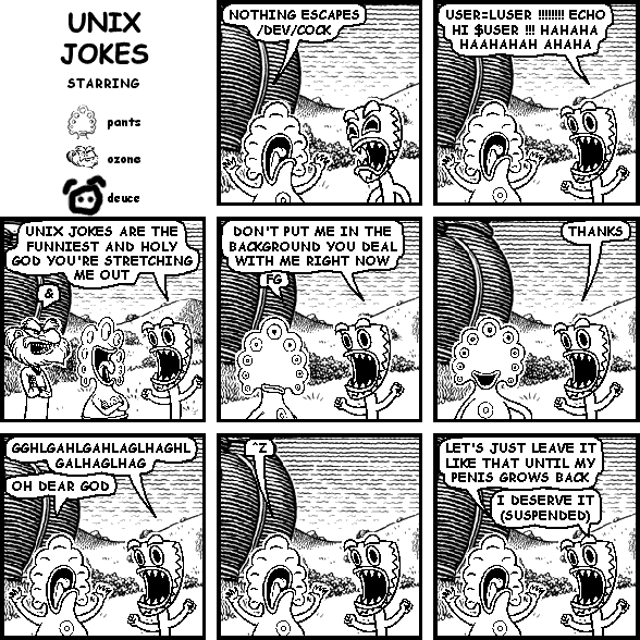 pants: NOTHING ESCAPES /DEV/COCK
deuce: USER=LUSER !!!!!!!! ECHO HI $USER !!! HAHAHA HAAHAHAH AHAHA
deuce: UNIX JOKES ARE THE FUNNIEST AND HOLY GOD YOU'RE STRETCHING ME OUT
ozone: &
deuce: DON'T PUT ME IN THE BACKGROUND YOU DEAL WITH ME RIGHT NOW
pants: FG
deuce: THANKS
deuce: GGHLGAHLGAHLAGLHAGHL
pants: OH DEAR GOD
pants: ^Z
pants: LET'S JUST LEAVE IT LIKE THAT UNTIL MY PENIS GROWS BACK
deuce: I DESERVE IT (SUSPENDED)