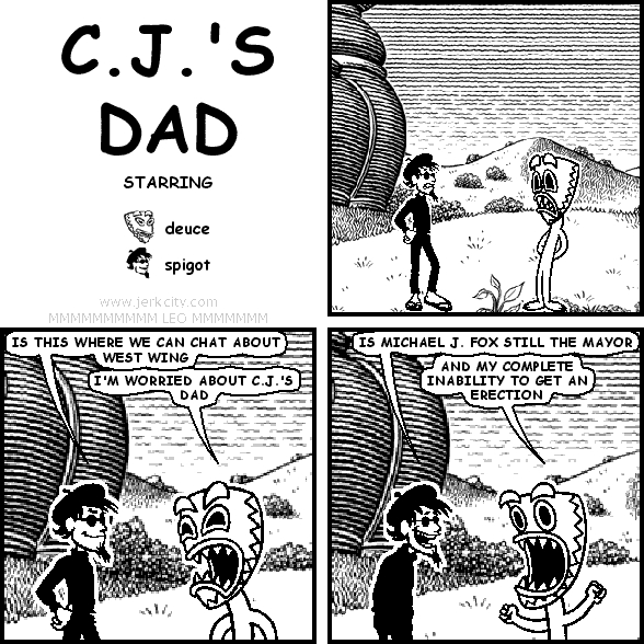 spigot: IS THIS WHERE WE CAN CHAT ABOUT WEST WING 
deuce: I'M WORRIED ABOUT C.J.'S DAD
spigot: IS MICHAEL J. FOX STILL THE MAYOR
deuce: AND MY COMPLETE INABILITY TO GET AN ERECTION
