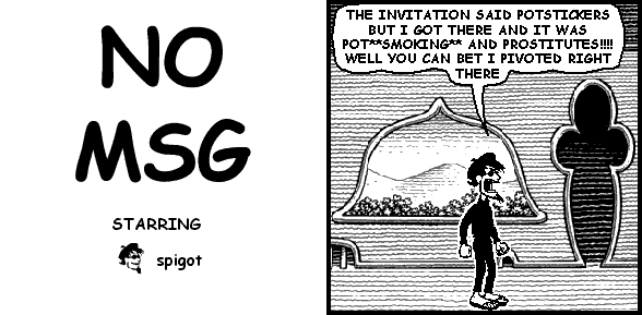 spigot: THE INVITATION SAID POTSTICKERS BUT I GOT THERE AND IT WAS POT**SMOKING** AND PROSTITUTES!!!! WELL YOU CAN BET I PIVOTED RIGHT THERE