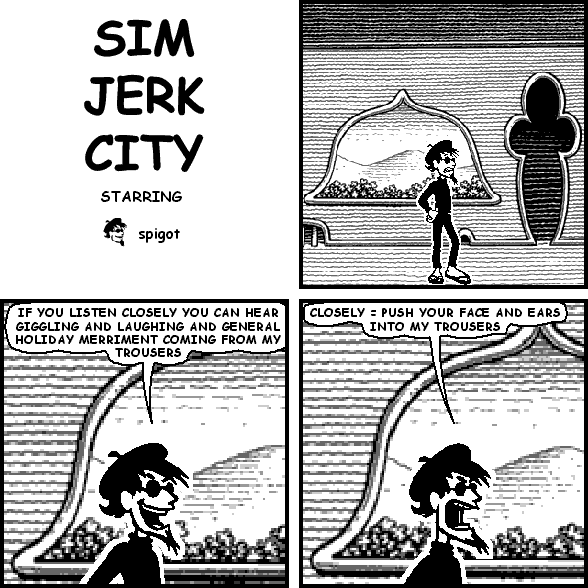 spigot: IF YOU LISTEN CLOSELY YOU CAN HEAR GIGGLING AND LAUGHING AND GENERAL HOLIDAY MERRIMENT COMING FROM MY TROUSERS
spigot: CLOSELY = PUSH YOUR FACE AND EARS INTO MY TROUSERS