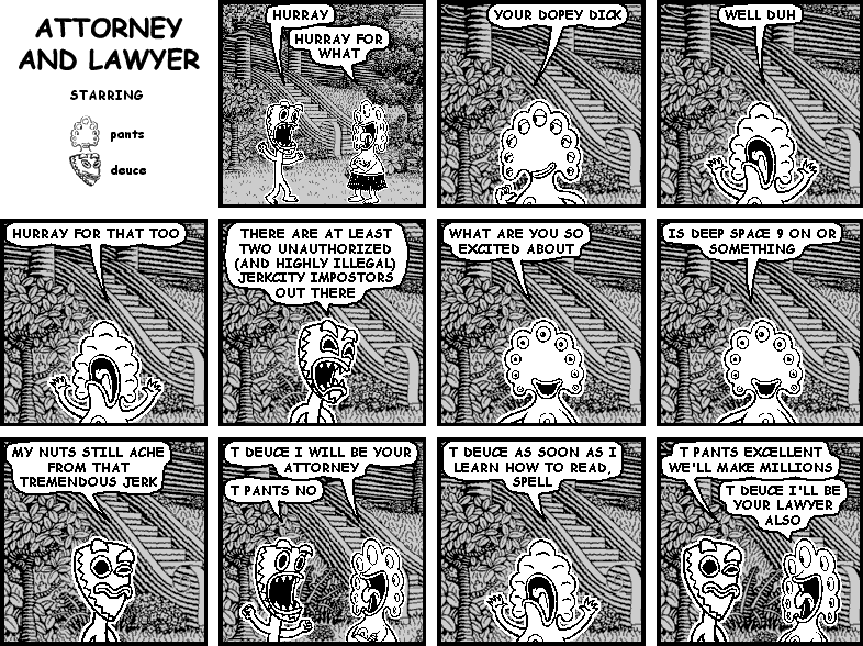 deuce: HURRAY
pants: HURRAY FOR WHAT
pants: YOUR DOPEY DICK
pants: WELL DUH
deuce: HURRAY FOR THAT TOO
deuce: THERE ARE AT LEAST TWO UNAUTHORIZED (AND HIGHLY ILLEGAL) JERKCITY IMPOSTORS OUT THERE
pants: WHAT ARE YOU SO EXCITED ABOUT
pants: IS DEEP SPACE 9 ON OR SOMETHING
deuce: MY NUTS STILL ACHE FROM THAT TREMENDOUS JERK
pants: T DEUCE I WILL BE YOUR ATTORNEY
deuce: T PANTS NO 
pants: T DEUCE AS SOON AS I LEARN HOW TO READ, SPELL
deuce: T PANTS EXCELLENT WE'LL MAKE MILLIONS
pants: T DEUCE I'LL BE YOUR LAWYER ALSO