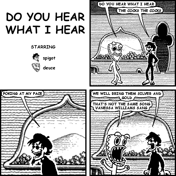 deuce: DO YOU HEAR WHAT I HEAR
spigot: THE COCKS THE COCKS
spigot: POKING AT MY FACE
spigot: WE WILL BRING THEM SILVER AND GOLD
deuce: THAT'S NOT THE SAME SONG VANESSA WILLIAMS SANG