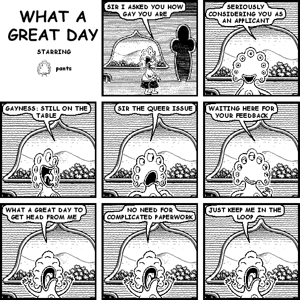 pants: SIR I ASKED YOU HOW GAY YOU ARE
pants: SERIOUSLY CONSIDERING YOU AS AN APPLICANT
pants: GAYNESS: STILL ON THE TABLE
pants: SIR THE QUEER ISSUE
pants: WAITING HERE FOR YOUR FEEDBACK
pants: WHAT A GREAT DAY TO GET HEAD FROM ME
pants: NO NEED FOR COMPLICATED PAPERWORK
pants: JUST KEEP ME IN THE LOOP