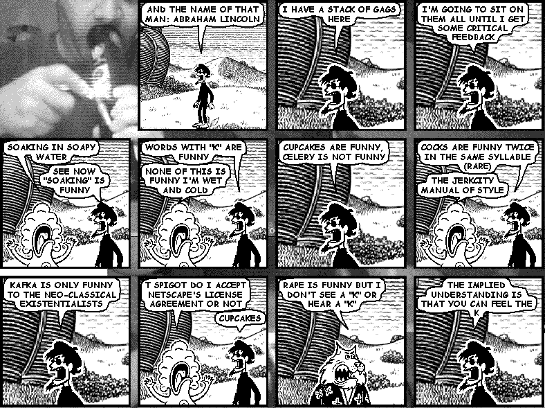 spigot: AND THE NAME OF THAT MAN: ABRAHAM LINCOLN
spigot: I HAVE A STACK OF GAGS HERE
spigot: I'M GOING TO SIT ON THEM ALL UNTIL I GET SOME CRITICAL FEEDBACK
pants: SOAKING IN SOAPY WATER
spigot: SEE NOW "SOAKING" IS FUNNY
spigot: WORDS WITH "K" ARE FUNNY
pants: NONE OF THIS IS FUNNY I'M WET AND COLD
spigot: CUPCAKES ARE FUNNY, CELERY IS NOT FUNNY
spigot: COCKS ARE FUNNY TWICE IN THE SAME SYLLABLE (RARE)
pants: THE JERKCITY MANUAL OF STYLE
spigot: KAFKA IS ONLY FUNNY TO THE NEO-CLASSICAL EXISTENTIALISTS
pants: T SPIGOT DO I ACCEPT NETSCAPE'S LICENSE AGREEMENT OR NOT
spigot: CUPCAKES
bung: RAPE IS FUNNY BUT I DON'T SEE A "K" OR HEAR A "K"
spigot: THE IMPLIED UNDERSTANDING IS THAT YOU CAN FEEL THE K