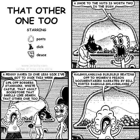 deuce: A SHOE TO THE NUTS IS WORTH TWO IN THE BUSH
dick: A PENNY SAVED IS ONE LESS DICK I'VE GOT TO SUCK THIS WEEK
pants: 10% OFF BORDERS, STARBUCKS, WHITE CASTLE, THAT ADULT BOOKSTORE THAT SMELLS LIKE SEMEN, THAT OTHER ONE TOO
pants: HALGHULAHGLUAG BLBLBLBLB BEATING OFF TO WOMEN'S PRISON DOCUMENTARIES NARRATED BY BILL KURTIS BAGHALG GHLAUBGLAHBG
