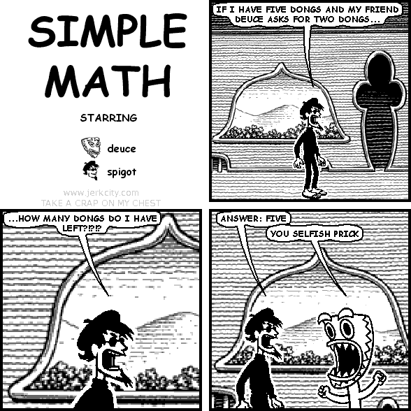 spigot: IF I HAVE FIVE DONGS AND MY FRIEND DEUCE ASKS FOR TWO DONGS...
spigot: ...HOW MANY DONGS DO I HAVE LEFT?!?!?
spigot: ANSWER: FIVE
deuce: YOU SELFISH PRICK