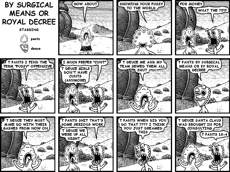 pants: HOW ABOUT
pants: SHOW YOUR PUSSY TO THE WORLD
pants: FOR MONEY
deuce: WHAT THE ?!?!?
deuce: T PANTS I FIND THE TERM "PUSSY" OFFENSIVE
deuce: I MUCH PREFER "CUNT"
pants: T DEUCE GIRL DON'T HAVE CUNTS (ANYMORE)
pants: T DEUCE ME AND MY TEAM SEWED THEM ALL SHUT
deuce: T PANTS BY SURGICAL MEANS OR BY ROYAL DECREE
pants: T DEUCE THEY MUST MAKE DO WITH THEIR GASHES FROM NOW ON
deuce: T PANTS SHIT THAT'S SOME SERIOUS WORK
pants: T DEUCE WE WERE UP ALL NIGHT
deuce: T PANTS WHEN DID YOU DO THAT ???? I THINK YOU JUST DREAMED THIS
pants: T DEUCE SANTA CLAUS WAS BROUGHT IN FOR CONSULTING
deuce: T PANTS 10-4