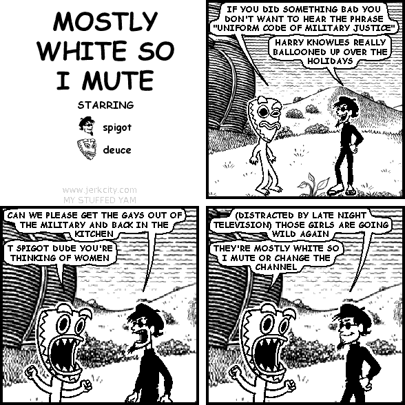 deuce: IF YOU DID SOMETHING BAD YOU DON'T WANT TO HEAR THE PHRASE "UNIFORM CODE OF MILITARY JUSTICE"
spigot: HARRY KNOWLES REALLY BALLOONED UP OVER THE HOLIDAYS
spigot: CAN WE PLEASE GET THE GAYS OUT OF THE MILITARY AND BACK IN THE KITCHEN
deuce: T SPIGOT DUDE YOU'RE THINKING OF WOMEN
spigot: (DISTRACTED BY LATE NIGHT TELEVISION) THOSE GIRLS ARE GOING WILD AGAIN
deuce: THEY'RE MOSTLY WHITE SO I MUTE OR CHANGE THE CHANNEL