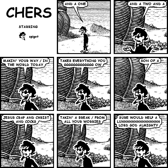 spigot: AND A ONE
spigot: AND A TWO AND A
spigot: MAKIN' YOUR WAY / IN THE WORLD TODAY
spigot: TAKES EVERYTHING YOU GGGGGGGGGGGGG OW
spigot: SON OF A
spigot: JESUS CRAP AND CHRIST AND COCKS
spigot: TAKIN' A BREAK / FROM ALL YOUR WORRIES
spigot: SURE WOULD HELP A LUHHHHHHHHHHHHHHH LORD GOD ALMIGHTY