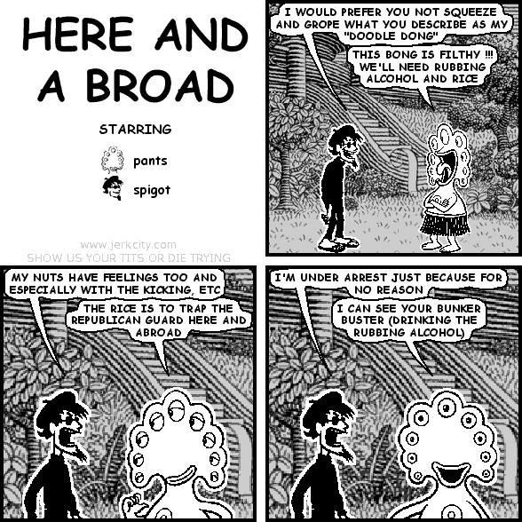 spigot: I WOULD PREFER YOU NOT SQUEEZE AND GROPE WHAT YOU DESCRIBE AS MY "DOODLE DONG"
pants: THIS BONG IS FILTHY !!! WE'LL NEED RUBBING ALCOHOL AND RICE
spigot: MY NUTS HAVE FEELINGS TOO AND ESPECIALLY WITH THE KICKING, ETC
pants: THE RICE IS TO TRAP THE REPUBLICAN GUARD HERE AND ABROAD
spigot: I'M UNDER ARREST JUST BECAUSE FOR NO REASON
pants: I CAN SEE YOUR BUNKER BUSTER (DRINKING THE RUBBING ALCOHOL)
