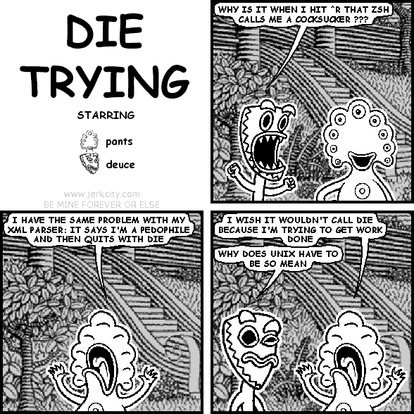 deuce: WHY IS IT WHEN I HIT ^R THAT ZSH CALLS ME A COCKSUCKER ???
pants: I HAVE THE SAME PROBLEM WITH MY XML PARSER: IT SAYS I'M A PEDOPHILE AND THEN QUITS WITH DIE
pants: I WISH IT WOULDN'T CALL DIE BECAUSE I'M TRYING TO GET WORK DONE
deuce: WHY DOES UNIX HAVE TO BE SO MEAN