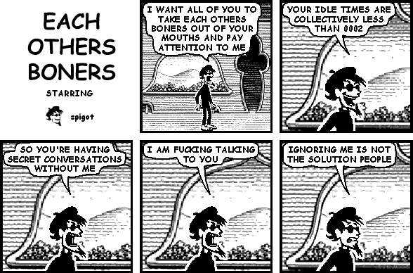 spigot: I WANT ALL OF YOU TO TAKE EACH OTHERS BONERS OUT OF YOUR MOUTHS AND PAY ATTENTION TO ME
spigot: YOUR IDLE TIMES ARE COLLECTIVELY LESS THAN 0002
spigot: SO YOU'RE HAVING SECRET CONVERSATIONS WITHOUT ME
spigot: I AM FUCKING TALKING TO YOU
spigot: IGNORING ME IS NOT THE SOLUTION PEOPLE