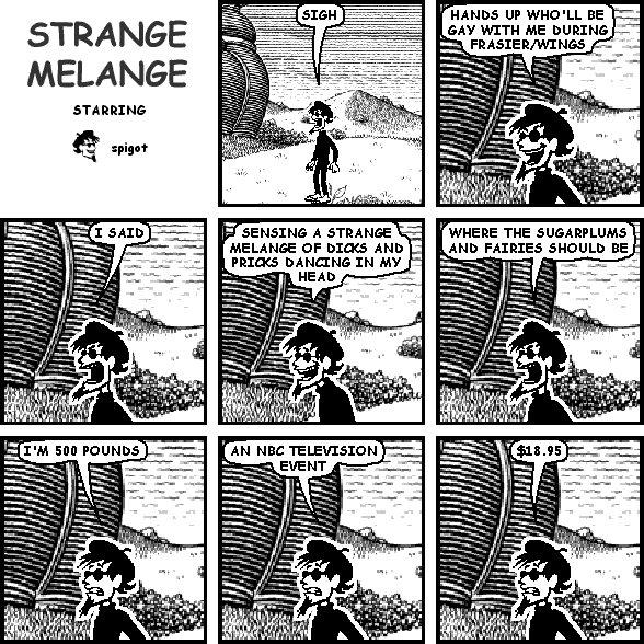 spigot: SIGH
spigot: HANDS UP WHO'LL BE GAY WITH ME DURING FRASIER/WINGS
spigot: I SAID
spigot: SENSING A STRANGE MELANGE OF DICKS AND PRICKS DANCING IN MY HEAD
spigot: WHERE THE SUGARPLUMS AND FAIRIES SHOULD BE
spigot: I'M 500 POUNDS
spigot: AN NBC TELEVISION EVENT
spigot: $18.95