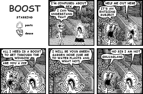 pants: I'M CONFUSED ABOUT SEX
deuce: I CAN UNDERSTAND THAT
pants: HELP ME OUT HERE
deuce: IT'S AN ENTICING SUBJECT
pants: ALL I NEED IS A BOOST TO GET THROUGH THE WINDOW
deuce: ARE YOU A COP
pants: I WILL BE YOUR GREEN GARDEN HOSE (USE ME TO WATER PLANTS AND WHAT NOT)
pants: NO SIR I AM NOT
deuce: GHLUAGLAHG