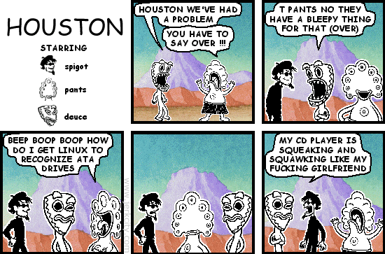 deuce: HOUSTON WE'VE HAD A PROBLEM
pants: YOU HAVE TO SAY OVER !!!
deuce: T PANTS NO THEY HAVE A BLEEPY THING FOR THAT (OVER)
pants: BEEP BOOP BOOP HOW DO I GET LINUX TO RECOGNIZE ATA DRIVES
spigot: MY CD PLAYER IS SQUEAKING AND SQUAWKING LIKE MY FUCKING GIRLFRIEND
