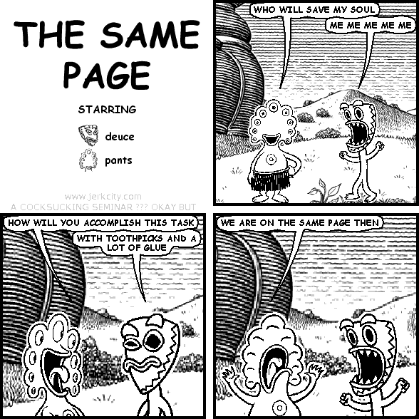 pants: WHO WILL SAVE MY SOUL
deuce: ME ME ME ME ME 
pants: HOW WILL YOU ACCOMPLISH THIS TASK
deuce: WITH TOOTHPICKS AND A LOT OF GLUE
pants: WE ARE ON THE SAME PAGE THEN