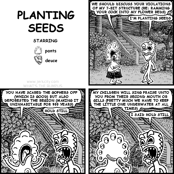 pants: WE SHOULD DISCUSS YOUR VIOLATIONS OF MY 7-BIT STRUCTURE (RE: RAMMING YOUR COCK INTO MY FLOWER BEDS)
deuce: I'M PLANTING SEEDS
pants: YOU HAVE SCARED THE GOPHERS OFF (WHICH IS GOOD) BUT ALSO DEFORESTED THE REGION (MAKING IT UNINHABITABLE FOR 900 YEARS)
deuce: HOLD STILL
pants: MY CHILDREN WILL SING PRAISE UNTO YOU FROM THEIR SECOND MOUTH OR GILLS (PRETTY MUCH WE HAVE TO KEEP THE LITTLE ONE UNDERWATER AT ALL TIMES)
deuce: I SAID HOLD STILL