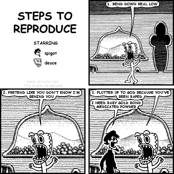 deuce: 1. BEND DOWN REAL LOW
deuce: 2. PRETEND LIKE YOU DON'T KNOW I'M BEHIND YOU
deuce: 3. FLUTTER UP TO GOD BECAUSE YOU'VE BEEN RAPED
spigot: I NEED BABY GOLD BOND MEDICATED POWDER