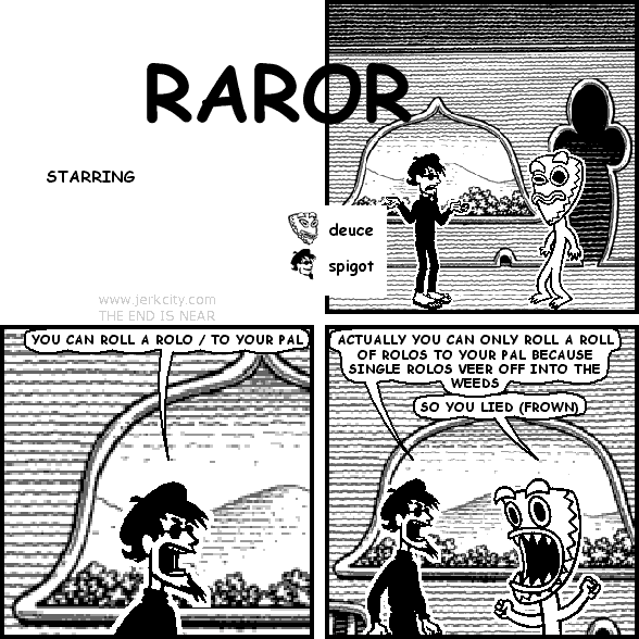spigot: YOU CAN ROLL A ROLO / TO YOUR PAL
spigot: ACTUALLY YOU CAN ONLY ROLL A ROLL OF ROLOS TO YOUR PAL BECAUSE SINGLE ROLOS VEER OFF INTO THE WEEDS
deuce: SO YOU LIED (FROWN)