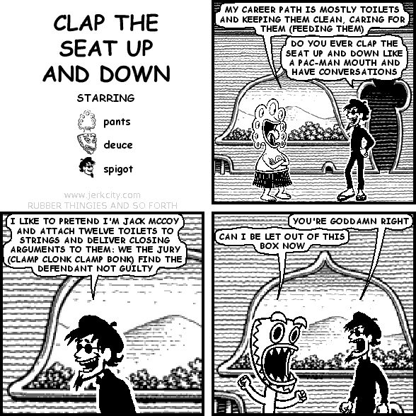 pants: MY CAREER PATH IS MOSTLY TOILETS AND KEEPING THEM CLEAN, CARING FOR THEM (FEEDING THEM)
spigot: DO YOU EVER CLAP THE SEAT UP AND DOWN LIKE A PAC-MAN MOUTH AND HAVE CONVERSATIONS
spigot: I LIKE TO PRETEND I'M JACK MCCOY AND ATTACH TWELVE TOILETS TO STRINGS AND DELIVER CLOSING ARGUMENTS TO THEM: WE THE JURY (CLAMP CLONK CLAMP BONK) FIND THE DEFENDANT NOT GUILTY
spigot: YOU'RE GODDAMN RIGHT
deuce: CAN I BE LET OUT OF THIS BOX NOW