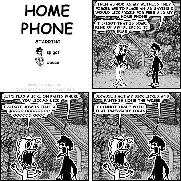 spigot: THEN AS GOD AS MY WITNESS THEY FORCED ME TO PLACE AN AD SAYING I WOULD LICK PRICKS FOR FREE AND MY HOME PHONE
deuce: T SPIGOT THAT IS SOME KIND OF AWFUL CROSS TO BEAR
spigot: LET'S PLAY A JOKE ON PANTS WHERE YOU LICK MY DICK
deuce: T SPIGOT HOW IS THAT A JOOOO OOOOOOOO OOOOOO OOOO
spigot: BECAUSE I GET MY DICK LICKED AND PANTS IS NONE THE WISER
deuce: I CANNOT ARGUE WITH THAT IMPECCABLE LOGIC