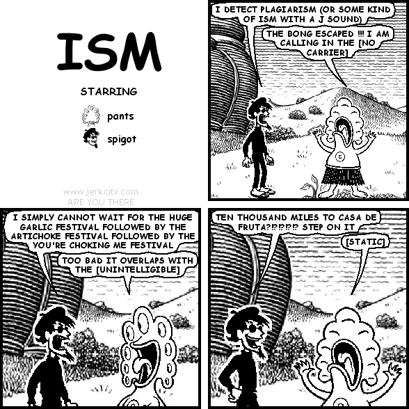 spigot: I DETECT PLAGIARISM (OR SOME KIND OF ISM WITH A J SOUND)
pants: THE BONG ESCAPED !!! I AM CALLING IN THE [NO CARRIER]
spigot: I SIMPLY CANNOT WAIT FOR THE HUGE GARLIC FESTIVAL FOLLOWED BY THE ARTICHOKE FESTIVAL FOLLOWED BY THE YOU'RE CHOKING ME FESTIVAL
pants: TOO BAD IT OVERLAPS WITH THE [UNINTELLIGIBLE]
spigot: TEN THOUSAND MILES TO CASA DE FRUTA?!?!?!?!? STEP ON IT
pants: [STATIC]