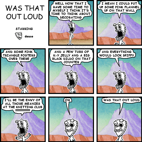 deuce: WELL NOW THAT I HAVE SOME TIME TO MYSELF I THINK IT'S TIME TO THINK ABOUT REDECORATING
deuce: I MEAN I COULD PUT UP SOME PINK FLANNEL UP ON THAT WALL
deuce: AND SOME PINK TRIANGLE POSTERS OVER THERE
deuce: AND A FEW TUBS OF K-Y JELLY AND A BIG BLACK DILDO ON THAT COUNTER
deuce: AND EVERYTHING WOULD LOOK SPIFFY
deuce: I'LL BE THE ENVY OF ALL THOSE MEANIES AT THE KNITTING CLUB !!!!!!!!!!!!!!!!!!!
deuce: OH
deuce: WAS THAT OUT LOUD
