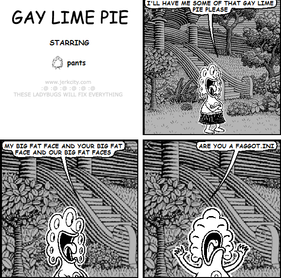 pants: I'LL HAVE ME SOME OF THAT GAY LIME PIE PLEASE
pants: MY BIG FAT FACE AND YOUR BIG FAT FACE AND OUR BIG FAT FACES
pants: ARE YOU A FAGGOT.INI
