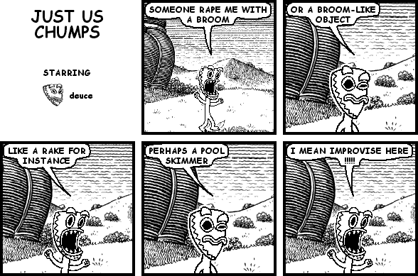 deuce: SOMEONE RAPE ME WITH A BROOM
deuce: OR A BROOM-LIKE OBJECT
deuce: LIKE A RAKE FOR INSTANCE
deuce: PERHAPS A POOL SKIMMER
deuce: I MEAN IMPROVISE HERE !!!!!