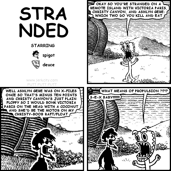 deuce: OKAY SO YOU'RE STRANDED ON A REMOTE ISLAND WITH VICTORIA PARIS, CHRISTY CANYON, AND ASHLYN GERE: WHICH TWO DO YOU KILL AND EAT
spigot: WELL ASHLYN GERE WAS ON X-FILES ONCE SO THAT'S MINUS TEN POINTS AND CHRISTY CANYON'S JUST PLAIN FLOPPY SO I WOULD BONK VICTORIA PARIS ON THE HEAD WITH A COCONUT AND SHE'D BE THE MOTOR ON MY CHRISTY-BOOB RAFT/FLOAT
deuce: WHAT MEANS OF PROPULSION ?!?!?
spigot: S-E-X BABY!!!!!!!!!!