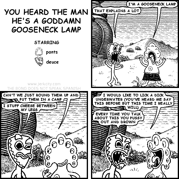 pants: I'M A GOOSENECK LAMP
deuce: THAT EXPLAINS A LOT
pants: CAN'T WE JUST ROUND THEM UP AND PUT THEM IN A CAMP
deuce: I STUFF CHEESE BETWEEN MY LEGS
pants: I WOULD LIKE TO LICK A DICK UNDERWATER (YOU'VE HEARD ME SAY THIS BEFORE BUT THIS TIME I REALLY WILL)
deuce: EVERY TIME YOU TALK ABOUT THIS YOU PUSSY OUT AND DROWN