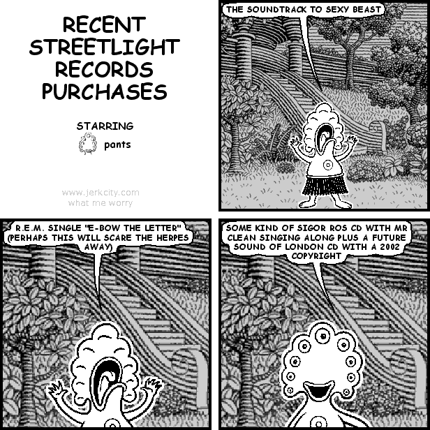 pants: THE SOUNDTRACK TO SEXY BEAST
pants: R.E.M. SINGLE "E-BOW THE LETTER" (PERHAPS THIS WILL SCARE THE HERPES AWAY)
pants: SOME KIND OF SIGOR ROS CD WITH MR CLEAN SINGING ALONG PLUS A FUTURE SOUND OF LONDON CD WITH A 2002 COPYRIGHT