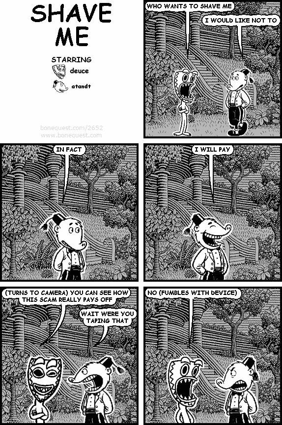deuce: WHO WANTS TO SHAVE ME
atandt: I WOULD LIKE NOT TO
atandt: IN FACT
atandt: I WILL PAY
deuce: (TURNS TO CAMERA) YOU CAN SEE HOW THIS SCAM REALLY PAYS OFF
atandt: WAIT WERE YOU TAPING THAT
deuce: NO (FUMBLES WITH DEVICE)