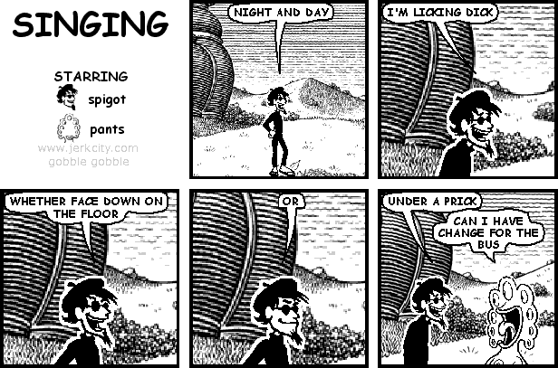 spigot: NIGHT AND DAY
spigot: I'M LICKING DICK
spigot: WHETHER FACE DOWN ON THE FLOOR
spigot: OR
spigot: UNDER A PRICK
pants: CAN I HAVE CHANGE FOR THE BUS