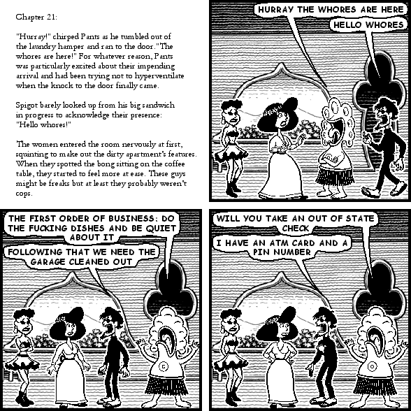 : Chapter 21:
: "Hurray!" chirped Pants as he tumbled out of the laundry hamper and ran to the door. "The whores are here!" For whatever reason, Pants was particularly excited about their impending arrival and had been trying not to hyperventilate when the knock to the door finally came.
: Spigot barely looked up from his big sandwich in progress to acknowledge their presence: "Hello whores!"
: The women entered the room nervously at first, squinting to make out the dirty apartment's features. When they spotted the bong sitting on the coffee table, they started to feel more at ease. These guys might be freaks but at least they probably weren't cops.
pants: HURRAY THE WHORES ARE HERE
spigot: HELLO WHORES
pants: THE FIRST ORDER OF BUSINESS: DO THE FUCKING DISHES AND BE QUIET ABOUT IT
spigot: FOLLOWING THAT WE NEED THE GARAGE CLEANED OUT
pants: WILL YOU TAKE AN OUT OF STATE CHECK
spigot: I HAVE AN ATM CARD AND A PIN NUMBER