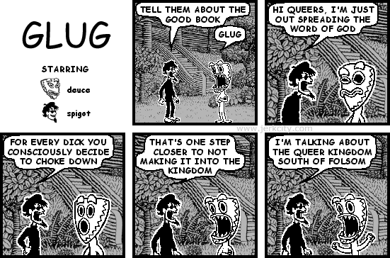 spigot: TELL THEM ABOUT THE GOOD BOOK
deuce: GLUG
spigot: HI QUEERS, I'M JUST OUT SPREADING THE WORD OF GOD
spigot: FOR EVERY DICK YOU CONSCIOUSLY DECIDE TO CHOKE DOWN
spigot: THAT'S ONE STEP CLOSER TO NOT MAKING IT INTO THE KINGDOM
spigot: I'M TALKING ABOUT THE QUEER KINGDOM SOUTH OF FOLSOM