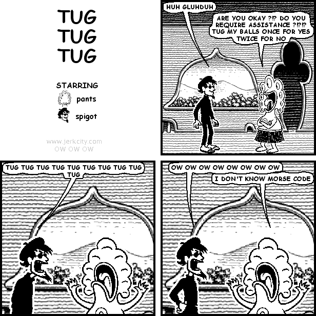 spigot: HUH GLUHDUH
pants: ARE YOU OKAY ?!? DO YOU REQUIRE ASSISTANCE ?!?!?! TUG MY BALLS ONCE FOR YES TWICE FOR NO
spigot: TUG TUG TUG TUG TUG TUG TUG TUG TUG TUG
spigot: OW OW OW OW OW OW OW OW
pants: I DON'T KNOW MORSE CODE