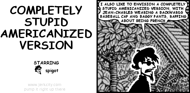 spigot: I ALSO LIKE TO ENVISION A COMPLETELY STUPID AMERICANIZED VERSION, WITH JEAN-CHARLES WEARING A BACKWARDS BASEBALL CAP AND BAGGY PANTS, RAPPING ABOUT BEING FRENCH