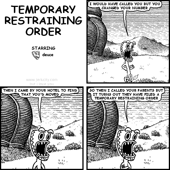 deuce: I WOULD HAVE CALLED YOU BUT YOU CHANGED YOUR NUMBER
deuce: THEN I CAME BY YOUR HOTEL TO FIND THAT YOU'D MOVED
deuce: THEN I CALLED YOUR PARENTS BUT IT TURNS OUT THEY HAVE FILED A TEMPORARY RESTRAINING ORDER