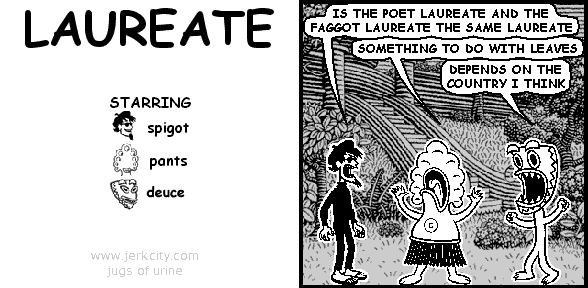 spigot: IS THE POET LAUREATE AND THE FAGGOT LAUREATE THE SAME LAUREATE
pants: SOMETHING TO DO WITH LEAVES
deuce: DEPENDS ON THE COUNTRY I THINK