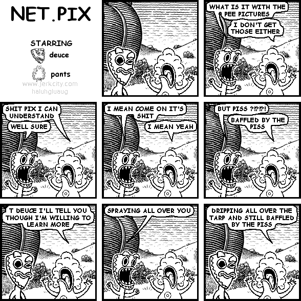 deuce: WHAT IS IT WITH THE PEE PICTURES
pants: I DON'T GET THOSE EITHER
pants: SHIT PIX I CAN UNDERSTAND
deuce: WELL SURE
deuce: I MEAN COME ON IT'S SHIT
pants: I MEAN YEAH
deuce: BUT PISS? ?!?!?!
pants: BAFFLED BY THE PISS
pants: T DEUCE I'LL TELL YOU THOUGH I'M WILLING TO LEARN MORE
deuce: SPRAYING ALL OVER YOU
pants: DRIPPING ALL OVER THE TARP AND STILL BAFFLED BY THE PISS