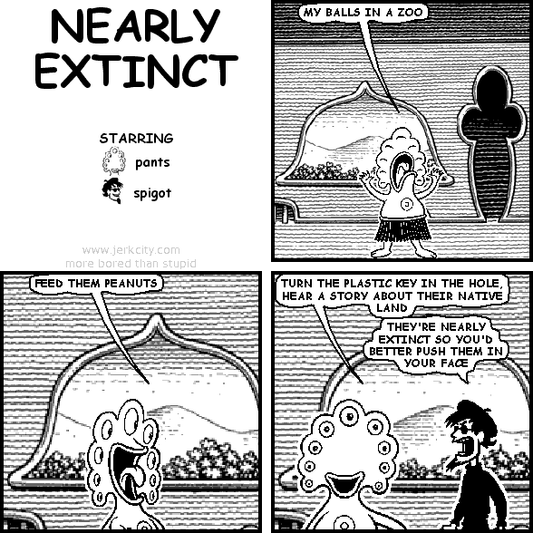 pants: MY BALLS IN A ZOO
pants: FEED THEM PEANUTS
pants: TURN THE PLASTIC KEY IN THE HOLE, HEAR A STORY ABOUT THEIR NATIVE LAND
spigot: THEY'RE NEARLY EXTINCT SO YOU'D BETTER PUSH THEM IN YOUR FACE