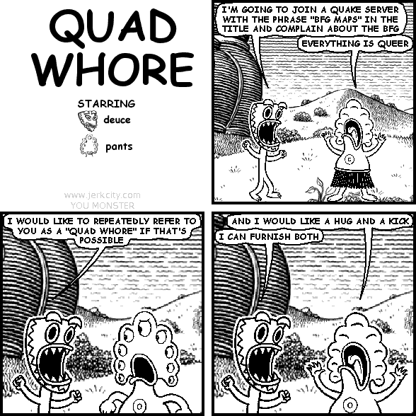 deuce: I'M GOING TO JOIN A QUAKE SERVER WITH THE PHRASE "BFG MAPS" IN THE TITLE AND COMPLAIN ABOUT THE BFG
pants: EVERYTHING IS QUEER
deuce: I WOULD LIKE TO REPEATEDLY REFER TO YOU AS A "QUAD WHORE" IF THAT'S POSSIBLE
pants: AND I WOULD LIKE A HUG AND A KICK
deuce: I CAN FURNISH BOTH