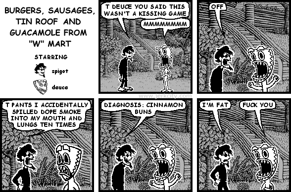 spigot: T DEUCE YOU SAID THIS WASN'T A KISSING GAME
deuce: MMMMMMMM
spigot: OFF
spigot: T PANTS I ACCIDENTALLY SPILLED DOPE SMOKE INTO MY MOUTH AND LUNGS TEN TIMES
spigot: DIAGNOSIS: CINNAMON BUNS
spigot: I'M FAT
deuce: FUCK YOU