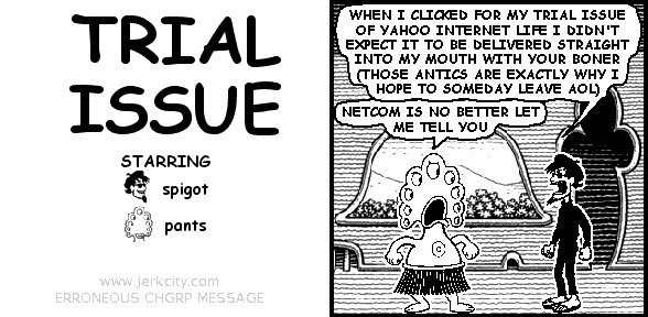 spigot: WHEN I CLICKED FOR MY TRIAL ISSUE OF YAHOO INTERNET LIFE I DIDN'T EXPECT IT TO BE DELIVERED STRAIGHT INTO MY MOUTH WITH YOUR BONER (THOSE ANTICS ARE EXACTLY WHY I HOPE TO SOMEDAY LEAVE AOL)
pants: NETCOM IS NO BETTER LET ME TELL YOU