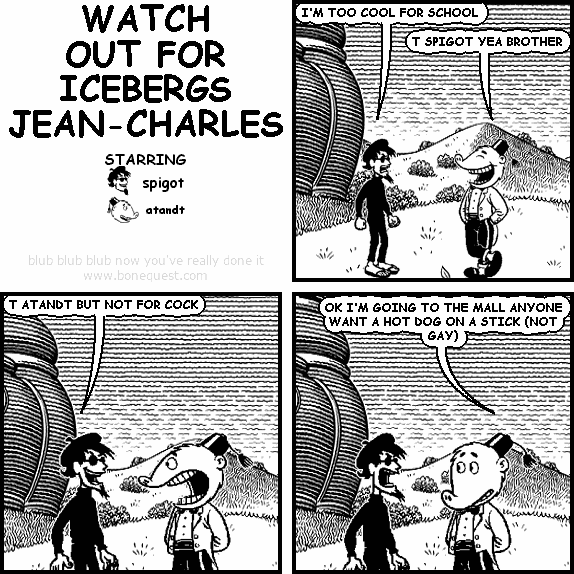 spigot: I'M TOO COOL FOR SCHOOL
atandt: T SPIGOT YEA BROTHER
spigot: T ATANDT BUT NOT FOR COCK
atandt: OK I'M GOING TO THE MALL ANYONE WANT A HOT DOG ON A STICK (NOT GAY)