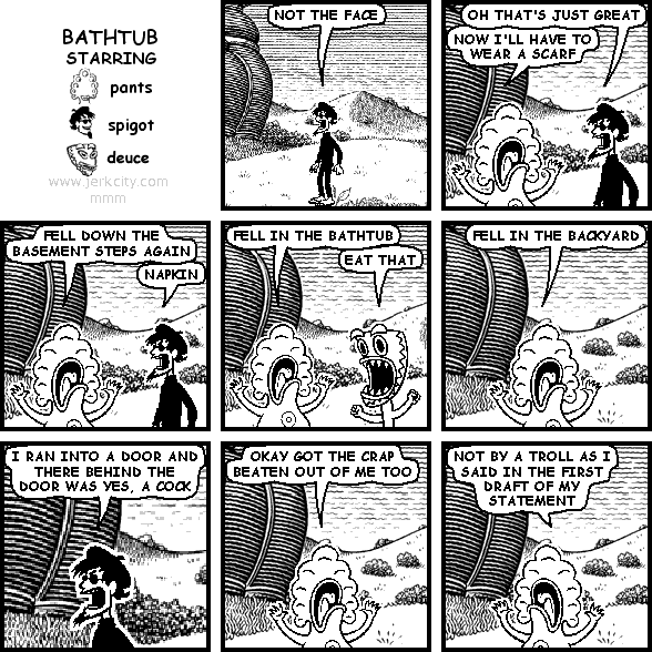 spigot: NOT THE FACE
spigot: OH THAT'S JUST GREAT
pants: NOW I'LL HAVE TO WEAR A SCARF
pants: FELL DOWN THE BASEMENT STEPS AGAIN
spigot: NAPKIN
pants: FELL IN THE BATHTUB
deuce: EAT THAT
pants: FELL IN THE BACKYARD
spigot: I RAN INTO A DOOR AND THERE BEHIND THE DOOR WAS YES, A COCK
pants: OKAY GOT THE CRAP BEATEN OUT OF ME TOO
pants: NOT BY A TROLL AS I SAID IN THE FIRST DRAFT OF MY STATEMENT