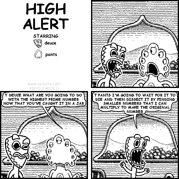 pants: T DEUCE WHAT ARE YOU GOING TO DO WITH THE HIGHEST PRIME NUMBER NOW THAT YOU'VE CAUGHT IT IN A JAR
deuce: I PANTS I'M GOING TO WAIT FOR IT TO DIE AND THEN DISSECT IT BY FINDING SMALLER NUMBERS THAT I CAN MULTIPLY TO MAKE THE ORIGINAL NUMBER